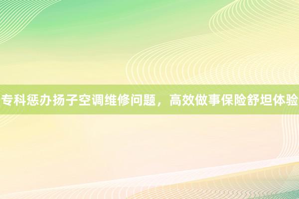 专科惩办扬子空调维修问题，高效做事保险舒坦体验