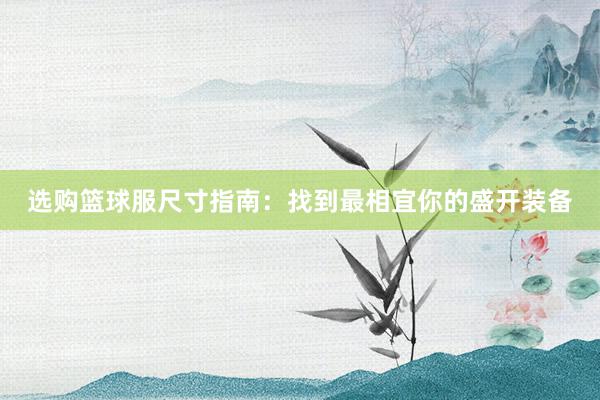 选购篮球服尺寸指南：找到最相宜你的盛开装备